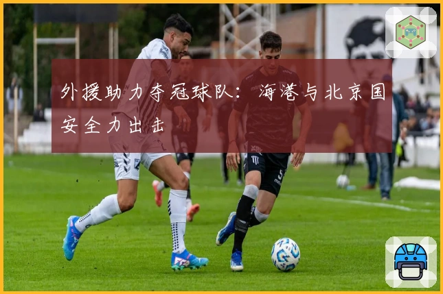 外援助力夺冠球队：海港与北京国安全力出击