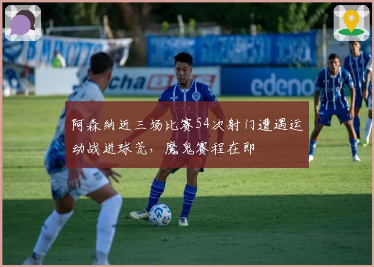 阿森纳近三场比赛54次射门遭遇运动战进球荒，魔鬼赛程在即