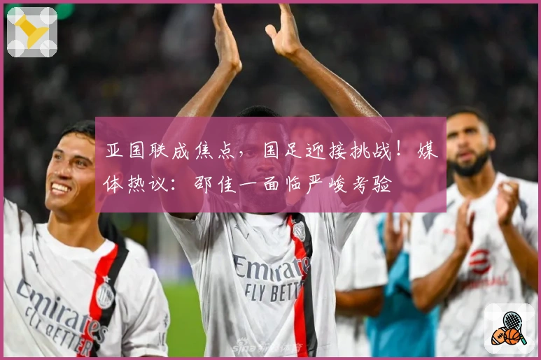 亚国联成焦点，国足迎接挑战！媒体热议：邵佳一面临严峻考验