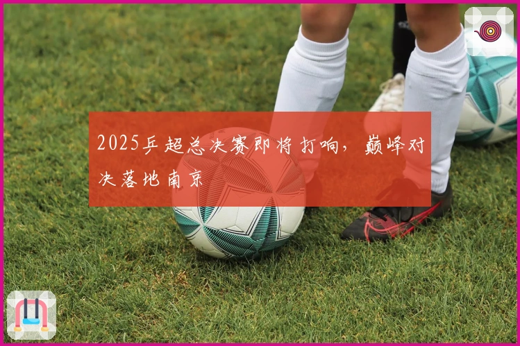 2025乒超总决赛即将打响，巅峰对决落地南京